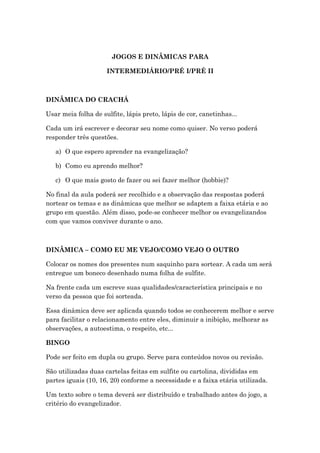 JOGOS E DINÂMICAS PARA
INTERMEDIÁRIO/PRÉ I/PRÉ II
DINÂMICA DO CRACHÁ
Usar meia folha de sulfite, lápis preto, lápis de cor, canetinhas...
Cada um irá escrever e decorar seu nome como quiser. No verso poderá
responder três questões.
a) O que espero aprender na evangelização?
b) Como eu aprendo melhor?
c) O que mais gosto de fazer ou sei fazer melhor (hobbie)?
No final da aula poderá ser recolhido e a observação das respostas poderá
nortear os temas e as dinâmicas que melhor se adaptem a faixa etária e ao
grupo em questão. Além disso, pode-se conhecer melhor os evangelizandos
com que vamos conviver durante o ano.
DINÂMICA – COMO EU ME VEJO/COMO VEJO O OUTRO
Colocar os nomes dos presentes num saquinho para sortear. A cada um será
entregue um boneco desenhado numa folha de sulfite.
Na frente cada um escreve suas qualidades/característica principais e no
verso da pessoa que foi sorteada.
Essa dinâmica deve ser aplicada quando todos se conhecerem melhor e serve
para facilitar o relacionamento entre eles, diminuir a inibição, melhorar as
observações, a autoestima, o respeito, etc...
BINGO
Pode ser feito em dupla ou grupo. Serve para conteúdos novos ou revisão.
São utilizadas duas cartelas feitas em sulfite ou cartolina, divididas em
partes iguais (10, 16, 20) conforme a necessidade e a faixa etária utilizada.
Um texto sobre o tema deverá ser distribuído e trabalhado antes do jogo, a
critério do evangelizador.
 