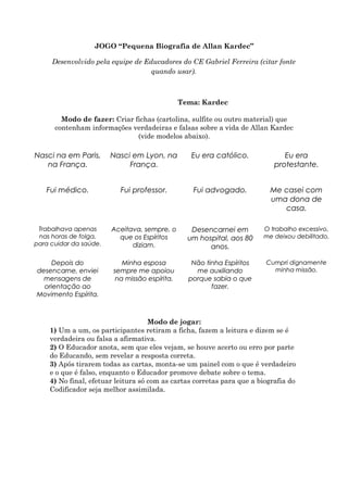 JOGO “Pequena Biografia de Allan Kardec”
Desenvolvido pela equipe de Educadores do CE Gabriel Ferreira (citar fonte
quando usar).
Tema: Kardec
Modo de fazer: Criar fichas (cartolina, sulfite ou outro material) que
contenham informações verdadeiras e falsas sobre a vida de Allan Kardec
(vide modelos abaixo).
Modo de jogar:
1) Um a um, os participantes retiram a ficha, fazem a leitura e dizem se é
verdadeira ou falsa a afirmativa.
2) O Educador anota, sem que eles vejam, se houve acerto ou erro por parte
do Educando, sem revelar a resposta correta.
3) Após tirarem todas as cartas, monta-se um painel com o que é verdadeiro
e o que é falso, enquanto o Educador promove debate sobre o tema.
4) No final, efetuar leitura só com as cartas corretas para que a biografia do
Codificador seja melhor assimilada.
Cumpri dignamente
minha missão.
Não tinha Espíritos
me auxiliando
porque sabia o que
fazer.
Minha esposa
sempre me apoiou
na missão espírita.
Depois do
desencarne, enviei
mensagens de
orientação ao
Movimento Espírita.
O trabalho excessivo,
me deixou debilitado.
Desencarnei em
um hospital, aos 80
anos.
Aceitava, sempre, o
que os Espíritos
diziam.
Trabalhava apenas
nas horas de folga,
para cuidar da saúde.
Cumpri dignamente
minha missão.
Não tinha Espíritos
me auxiliando
porque sabia o que
fazer.
Minha esposa
sempre me apoiou
na missão espírita.
Depois do
desencarne, enviei
mensagens de
orientação ao
Movimento Espírita.
O trabalho excessivo,
me deixou debilitado.
Desencarnei em
um hospital, aos 80
anos.
Aceitava, sempre, o
que os Espíritos
diziam.
Trabalhava apenas
nas horas de folga,
para cuidar da saúde.
Me casei com
uma dona de
casa.
Fui advogado.Fui professor.Fui médico.
Eu era
protestante.
Eu era católico.Nasci em Lyon, na
França.
Nasci na em Paris,
na França.
Me casei com
uma dona de
casa.
Fui advogado.Fui professor.Fui médico.
Eu era
protestante.
Eu era católico.Nasci em Lyon, na
França.
Nasci na em Paris,
na França.
 