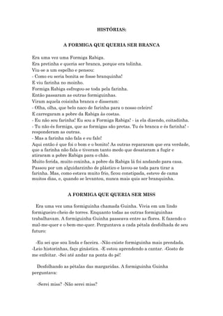 HISTÓRIAS:
A FORMIGA QUE QUERIA SER BRANCA
Era uma vez uma Formiga Rabiga.
Era pretinha e queria ser branca, porque era tolinha.
Viu-se a um espelho e pensou:
- Como eu seria bonita se fosse branquinha!
E viu farinha no moinho.
Formiga Rabiga esfregou-se toda pela farinha.
Então passaram as outras formiguinhas.
Viram aquela coisinha branca e disseram:
- Olha, olha, que belo naco de farinha para o nosso celeiro!
E carregaram a pobre da Rabiga às costas.
- Eu não sou farinha! Eu sou a Formiga Rabiga! - ia ela dizendo, coitadinha.
- Tu não és formiga, que as formigas são pretas. Tu és branca e és farinha! -
responderam as outras.
- Mas a farinha não fala e eu falo!
Aqui então é que foi o bom e o bonito! As outras repararam que era verdade,
que a farinha não fala e tiveram tanto medo que desataram a fugir e
atiraram a pobre Rabiga para o chão.
Muito ferida, muito coxinha, a pobre da Rabiga lá foi andando para casa.
Passou por um alguidarzinho de plástico e lavou-se toda para tirar a
farinha. Mas, como estava muito frio, ficou constipada, esteve de cama
muitos dias, e, quando se levantou, nunca mais quis ser branquinha.
A FORMIGA QUE QUERIA SER MISS
Era uma vez uma formiguinha chamada Guinha. Vivia em um lindo
formigueiro cheio de torres. Enquanto todas as outras formiguinhas
trabalhavam. A formiguinha Guinha passeava entre as flores. E fazendo o
mal-me-quer e o bem-me-quer. Perguntava a cada pétala desfolhada de seu
futuro:
-Eu sei que sou linda e faceira. -Não existe formiguinha mais prendada.
-Leio historinhas, faço ginástica. -E estou aprendendo a cantar. -Gosto de
me enfeitar. -Sei até andar na ponta do pé!
Desfolhando as pétalas das margaridas. A formiguinha Guinha
perguntava:
-Serei miss? -Não serei miss?
 