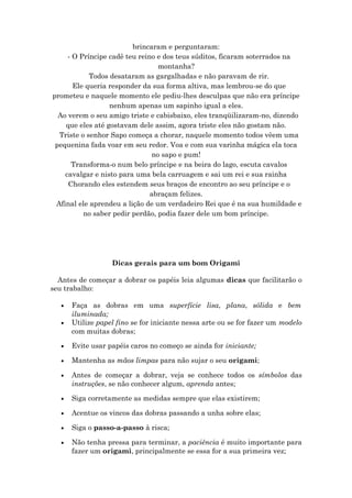 brincaram e perguntaram:
- O Príncipe cadê teu reino e dos teus súditos, ficaram soterrados na
montanha?
Todos desataram as gargalhadas e não paravam de rir.
Ele queria responder da sua forma altiva, mas lembrou-se do que
prometeu e naquele momento ele pediu-lhes desculpas que não era príncipe
nenhum apenas um sapinho igual a eles.
Ao verem o seu amigo triste e cabisbaixo, eles tranqüilizaram-no, dizendo
que eles até gostavam dele assim, agora triste eles não gostam não.
Triste o senhor Sapo começa a chorar, naquele momento todos vêem uma
pequenina fada voar em seu redor. Voa e com sua varinha mágica ela toca
no sapo e pum!
Transforma-o num belo príncipe e na beira do lago, escuta cavalos
cavalgar e nisto para uma bela carruagem e sai um rei e sua rainha
Chorando eles estendem seus braços de encontro ao seu príncipe e o
abraçam felizes.
Afinal ele aprendeu a lição de um verdadeiro Rei que é na sua humildade e
no saber pedir perdão, podia fazer dele um bom príncipe.
Dicas gerais para um bom Origami
Antes de começar a dobrar os papéis leia algumas dicas que facilitarão o
seu trabalho:
• Faça as dobras em uma superfície lisa, plana, sólida e bem
iluminada;
• Utilize papel fino se for iniciante nessa arte ou se for fazer um modelo
com muitas dobras;
• Evite usar papéis caros no começo se ainda for iniciante;
• Mantenha as mãos limpas para não sujar o seu origami;
• Antes de começar a dobrar, veja se conhece todos os símbolos das
instruções, se não conhecer algum, aprenda antes;
• Siga corretamente as medidas sempre que elas existirem;
• Acentue os vincos das dobras passando a unha sobre elas;
• Siga o passo-a-passo à risca;
• Não tenha pressa para terminar, a paciência é muito importante para
fazer um origami, principalmente se essa for a sua primeira vez;
 