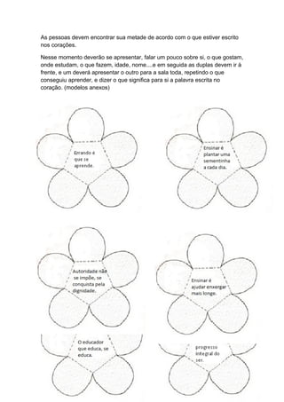 As pessoas devem encontrar sua metade de acordo com o que estiver escrito
nos corações.
Nesse momento deverão se apresentar, falar um pouco sobre si, o que gostam,
onde estudam, o que fazem, idade, nome....e em seguida as duplas devem ir à
frente, e um deverá apresentar o outro para a sala toda, repetindo o que
conseguiu aprender, e dizer o que significa para si a palavra escrita no
coração. (modelos anexos)
 