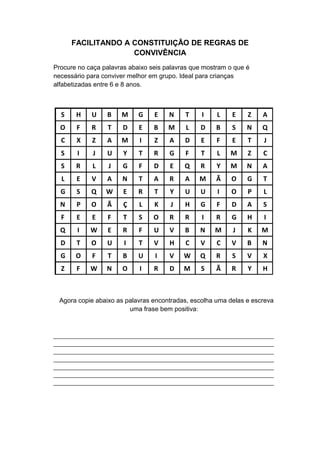 FACILITANDO A CONSTITUIÇÃO DE REGRAS DE
CONVIVÊNCIA
Procure no caça palavras abaixo seis palavras que mostram o que é
necessário para conviver melhor em grupo. Ideal para crianças
alfabetizadas entre 6 e 8 anos.
S H U B M G E N T I L E Z A
O F R T D E B M L D B S N Q
C X Z A M I Z A D E F E T J
S I J U Y T R G F T L M Z C
S R L J G F D E Q R Y M N A
L E V A N T A R A M Ã O G T
G S Q W E R T Y U U I O P L
N P O Ã Ç L K J H G F D A S
F E E F T S O R R I R G H I
Q I W E R F U V B N M J K M
D T O U I T V H C V C V B N
G O F T B U I V W Q R S V X
Z F W N O I R D M S Ã R Y H
Agora copie abaixo as palavras encontradas, escolha uma delas e escreva
uma frase bem positiva:
___________________________________________________________________
___________________________________________________________________
___________________________________________________________________
___________________________________________________________________
___________________________________________________________________
___________________________________________________________________
___________________________________________________________________
 