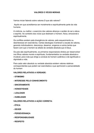 VALORES E VÍCIOS MORAIS
Vamos iniciar falando sobre valores.O que são valores?
Aquilo em que acreditamos ser moralmente e espiritualmente parte da vida
humana.
A vivência, ou melhor, o exercício dos valores alicerça o caráter do ser e eleva
o espírito. Ao contrário dos vícios que destroem o homem, física, emocional e
espiritualmente.
Os conflitos existem pela divergência de valores, pelo esquecimento ou
desinteresse em exercitá-los. Certas ideologias inverteram a escala de valores,
gerando individualismo, descrença, desamor, enganos e outros tantos que
fazem com que o homem se afaste da verdade absoluta que é Deus.
Os pais são espiritualmente, os primeiros responsáveis diretos por desenvolver
nos filhos valores morais e espirituais, fundamentados na verdade absoluta e
imutável, pois é ela que dirige a conduta do homem autêntico e dá significado e
dignidade a vida.
Para cada valor absoluto ou verdade absoluta existem valores relativos
correspondentes que podem ser exercitados e que aprimoram a personalidade
do homem
VALORES RELATIVOS A VERDADE:
- OTIMISMO
- INTERESSE PELO CONHECIMENTO
- SINCERAMENTE
- HONESTIDADE
- LEALDADE
- HUMILDADE
VALORES RELATIVOS A AÇÃO CORRETA:
- ÉTICA
- DEVER
- PERSEVERANÇA
- RESPONSABILIDADE
- RESPEITO
 