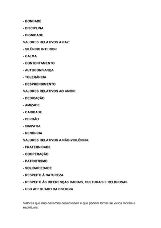 - BONDADE
- DISCIPLINA
- DIGNIDADE
VALORES RELATIVOS A PAZ:
- SILÊNCIO INTERIOR
- CALMA
- CONTENTAMENTO
- AUTOCONFIANÇA
- TOLERÂNCIA
- DESPRENDIMENTO
VALORES RELATIVOS AO AMOR:
- DEDICAÇÃO
- AMIZADE
- CARIDADE
- PERDÃO
- SIMPATIA
- RENÚNCIA
VALORES RELATIVOS A NÃO-VIOLÊNCIA:
- FRATERNIDADE
- COOPERAÇÃO
- PATRIOTISMO
- SOLIDARIEDADE
- RESPEITO À NATUREZA
- RESPEITO ÀS DIFERENÇAS RACIAIS, CULTURAIS E RELIGIOSAS
- USO ADEQUADO DA ENERGIA
Valores que não devemos desenvolver e que podem tornar-se vícios morais e
espirituais:
 