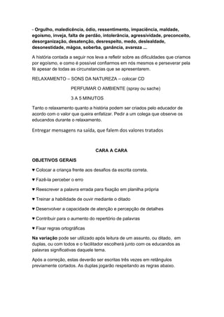 - Orgulho, maledicência, ódio, ressentimento, impaciência, maldade,
egoísmo, inveja, falta de perdão, intolerância, agressividade, preconceito,
desorganização, desatenção, desrespeito, medo, deslealdade,
desonestidade, mágoa, soberba, ganância, avareza ...
A história contada a seguir nos leva a refletir sobre as dificuldades que criamos
por egoísmo, e como é possível confiarmos em nós mesmos e perseverar pela
fé apesar de todas as circunstancias que se apresentarem.
RELAXAMENTO – SONS DA NATUREZA – colocar CD
PERFUMAR O AMBIENTE (spray ou sache)
3 A 5 MINUTOS
Tanto o relaxamento quanto a história podem ser criados pelo educador de
acordo com o valor que queira enfatizar. Pedir a um colega que observe os
educandos durante o relaxamento.
Entregar mensagens na saída, que falem dos valores tratados
CARA A CARA
OBJETIVOS GERAIS
♥ Colocar a criança frente aos desafios da escrita correta.
♥ Fazê-la perceber o erro
♥ Reescrever a palavra errada para fixação em planilha própria
♥ Treinar a habilidade de ouvir mediante o ditado
♥ Desenvolver a capacidade de atenção e percepção de detalhes
♥ Contribuir para o aumento do repertório de palavras
♥ Fixar regras ortográficas
Na variação pode ser utilizado após leitura de um assunto, ou ditado, em
duplas, ou com todos e o facilitador escolherá junto com os educandos as
palavras significativas daquele tema.
Após a correção, estas deverão ser escritas três vezes em retângulos
previamente cortados. As duplas jogarão respeitando as regras abaixo.
 