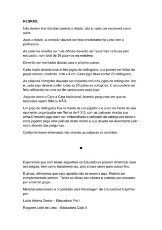 REGRAS:
Não devem tirar dúvidas durante o ditado, isto é, cada um escreverá como
sabe.
Após o ditado, a correção deverá ser feita imediatamente junto com a
professora.
As palavras erradas ou mais difíceis deverão ser reescritas na lousa pelo
educador, num total de 20 palavras no máximo.
Deverão ser montadas duplas para o próximo passo.
Cada dupla deverá possuir três jogos de retângulos, que podem ser feitos de
papel canson, medindo 2cm x 4 cm. Cada jogo deve conter 20 retângulos.
As palavras corrigidas deverão ser copiadas nos três jogos de retângulos, isto
é, cada jogo deverá conter todas as 20 palavras corrigidas. E isso poderá ser
feito utilizando-se uma cor de caneta para cada jogo.
Joga-se como o Cara a Cara tradicional, fazendo perguntas em que as
respostas sejam SIM ou NÃO.
Um jogo de retângulos fica na frente de um jogador e o outro na frente do seu
oponente, organizados em fileiras de 4 X 5, com as palavras viradas pra
cima.O terceiro jogo deve ser embaralhado e colocado de cabeça pra baixo e
cada jogador pega uma palavra deste monte e que deverá ser descoberta pelo
outro através das perguntas.
Conforme forem eliminando vão virando as palavras ao contrário.
☻
Esperamos que com essas sugestões os Educadores possam dinamizar suas
estratégias, bem como transformá-las, pois a base serve para outros fins.
E ainda, afirmamos que essa apostila não se encerra aqui. Poderá ser
complementada sempre. Todas as idéias são válidas e poderão ser enviadas
por email ao grupo.
Material selecionado e organizado para Reciclagem de Educadores Espíritas
por:
Lúcia Helena Zenha – Educadora Pré I
Rosyane Leite de Lima – Educadora Ciclo A
 