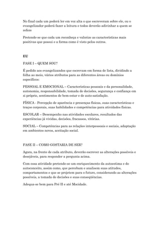 No final cada um poderá ler em voz alta o que escreveram sobre ele, ou o
evangelizador poderá fazer a leitura e todos deverão adivinhar a quem se
refere
Pretende-se que cada um reconheça e valorize as características mais
positivas que possui e a forma como é visto pelos outros.
EU
FASE I – QUEM SOU?
É pedido aos evangelizandos que escrevam em forma de lista, dividindo a
folha ao meio, vários atributos para as diferentes áreas ou domínios
específicos:
PESSOAL E EMOCIONAL – Características pessoais e da personalidade,
autonomia, responsabilidade, tomada de decisões, segurança e confiança em
si próprio, sentimentos de bem-estar e de auto-satisfação.
FÍSICA - Percepção de aparência e presenças físicas, suas características e
traços corporais, suas habilidades e competências para atividades físicas.
ESCOLAR – Desempenho nas atividades escolares, resultados das
experiências já vividas, decisões, fracassos, vitórias.
SOCIAL – Competências para as relações interpessoais e sociais, adaptação
em ambientes novos, aceitação social.
FASE II – COMO GOSTARIA DE SER?
Agora, na frente de cada atributo, deverão escrever as alterações possíveis e
desejáveis, para responder a pergunta acima.
Com essa atividade pretende-se um enriquecimento da autoestima e do
autoconceito, assim como, que percebam e analisem suas atitudes,
comportamentos e que se projetem para o futuro, considerando as alterações
possíveis, a tomada de decisões e suas conseqüências.
Adequa-se bem para Pré II e até Mocidade.
 