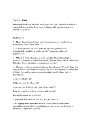 SABER OUVIR
O evangelizador comunica que a atividade será oral. Pretende-se avaliar a
capacidade de ouvintes. Uma regra fundamental é que não se repete a
leitura das questões.
QUESTÕES
1 – Quais das palavras “avião, motorizada, cascata, ravina, bicicleta,
trambolhão, trem” têm a letra V?
2 – Na sequência de palavras “ternura, amizade, generosidade,
solidariedade, bondade, gratidão, solidão”, a segunda palavra é
generosidade?
3 – O Luiz deveria estudar para o dia seguinte: Matemática, Inglês,
Ciências, Português. Estudou Português, Ciências, Inglês e fez o trabalho de
Filosofia. De que disciplina se esqueceu de estudar?
4 – Giovana recebeu a seguinte indicação da professora: “Vá até o Bloco D,à
sala 16, retire o dicionário da terceira prateleira da estante que se encontra
à direita do quadro e procure na página 665 o significado da palavra
hiperdipsia.”
A sala é a 16, 26 ou 6?
O bloco é o B, o A, o D ou o E?
A estante está à direita ou à esquerda do quadro?
Qual é a prateleira onde se encontra o dicionário?
Que palavra deve ser procurada?
A página do dicionário é a 565, 665, 675, 655 ou 575?
Após as perguntas serem respondidas, de acordo com o critério do
evangelizador, este abrirá um debate para que o tema seja discutido e
afirmado a importância do sabe
 