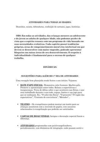 ATIVIDADES PARA TODAS AS IDADES:
Desenhos, sucata, dobraduras, confecção de cartazes, jogos, histórias.
OBS: Em todas as atividades, das crianças menores ao adolescente
e do jovem ao adulto de qualquer idade, não podemos perder de
vista que o espírito renasce com um programa de vida baseado em
suas necessidades evolutivas. Cada espírito possui tendências
próprias, áreas de comprometimento moral e/ou intelectual em que
deverá se desenvolver com maior empenho, podendo apresentar
bloqueios em outras áreas de seu desenvolvimento. O respeito à
individualidade é fundamental para o sucesso de qualquer
trabalho.
DINÂMICAS:
SUGESTÕES PARA ALÉM DO 1º DIA DE ATIVIDADES
Uma recepção bem planejada rende frutos o ano inteiro. Vejamos:
 BATE PAPO INICIAL- Demonstra calor humano. Quebra gelo.
Promove a aproximação entre todos. Relaxa a expectativas e
inseguranças. Troca de idéias sobre o que aconteceu nas férias, o que
será trabalhado durante o ano todo, regras, limites e um jogo para
que se conheçam. Ex.: “O calor dos flocos”, “O presente”,”O vagão das
expectativas”, “Contrato de convivência”, “Metades”...
 TEATRO – Os evangelizares podem montar um teatro para as
crianças assistirem com a inversão de papéis, com assuntos
relacionados à evangelização que poderão ser satirizados.
 CARTAZ DE BOAS VINDAS, bexigas e decoração especial fazem a
diferença.
 ATIVIDADES programadas com pais/evangelizadores,
periodicamente, com dinâmicas de integração, onde possam sentir e
 