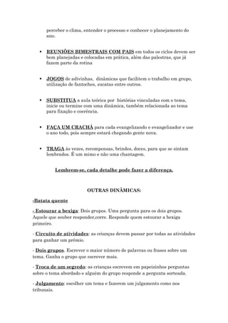 perceber o clima, entender o processo e conhecer o planejamento do
ano.
 REUNIÕES BIMESTRAIS COM PAIS em todos os ciclos devem ser
bem planejadas e colocadas em prática, além das palestras, que já
fazem parte da rotina
 JOGOS de adivinhas, dinâmicas que facilitem o trabalho em grupo,
utilização de fantoches, sucatas entre outros.
 SUBSTITUA a aula teórica por histórias vinculadas com o tema,
inicie ou termine com uma dinâmica, também relacionada ao tema
para fixação e coerência.
 FAÇA UM CRACHÁ para cada evangelizando e evangelizador e use
o ano todo, pois sempre estará chegando gente nova.
 TRAGA às vezes, recompensas, brindes, doces, para que se sintam
lembrados. É um mimo e não uma chantagem.
Lembrem-se, cada detalhe pode fazer a diferença.
OUTRAS DINÂMICAS:
-Batata quente
- Estourar a bexiga: Dois grupos. Uma pergunta para os dois grupos.
Aquele que souber responder,corre. Responde quem estourar a bexiga
primeiro.
- Circuito de atividades: as crianças devem passar por todas as atividades
para ganhar um prêmio.
- Dois grupos. Escrever o maior número de palavras ou frases sobre um
tema. Ganha o grupo que escrever mais.
- Troca de um segredo: as crianças escrevem em papeizinhos perguntas
sobre o tema abordado e alguém do grupo responde a pergunta sorteada.
- Julgamento: escolher um tema e fazerem um julgamento como nos
tribunais.
 