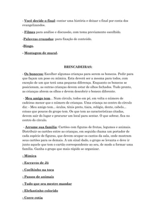 - Você decide o final: contar uma história e deixar o final por conta dos
evangelizandos.
- Filmes para análise e discussão, com tema previamente escolhido.
-Palavras cruzadas: para fixação de conteúdo.
-Bingo.
- Montagem de mural.
BRINCADEIRAS:
- Os bonecos: Escolher algumas crianças para serem os bonecos. Pedir para
que façam um pose ou mímica. Esta deverá ser a mesma para todos, com
exceção de um que terá uma pequena diferença. Enquanto os bonecos se
posicionam, as outras crianças devem estar de olhos fechados. Tudo pronto,
as crianças abrem os olhos e devem descobrir o boneco diferente.
- Meu amigo tem... Num círculo, todos em pé, em volta o número de
cadeiras menor que o número de crianças. Uma criança no centro do círculo
diz: - Meu amigo tem... óculos, tênis preto, tiara, relógio, dente, cabelo...
coisas que poucos do grupo tem. Os que tem as características citadas,
devem sair do lugar e procurar um local para sentar. O que sobrar, fica no
centro do círculo.
- Arrume sua família: Cartões com figuras de frutas, legumes e animais.
Distribuir os cartões entre as crianças, em seguida chama um portador de
cada espécie de figuras, que devem ocupar os cantos da sala, onde mostram
seus cartões para os demais. A um sinal dado, o grupo se levanta e deve ir
junto aquele que tem o cartão correspondente ao seu, de modo a formar uma
família. Ganha o grupo que mais rápido se organizar.
- Mímica
- Escravos de Jó
- Coelhinho na toca
- Passos de animais
- Tudo que seu mestre mandar
- Elefantinho colorido
- Corre cotia
 