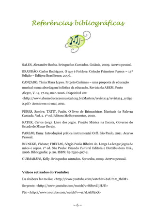 Referências bibliográficas




SALES, Alexandre Rocha. Brinquedos Cantados. Goiânia, 2009. Acervo pessoal.

BRANDÃO, Carlos Rodrigues. O que é Folclore. Coleção Primeiros Passos – 13ª
Edição – Editora Brasiliense, 2006.

CANÇADO, Tânia Mara Lopes. Projeto Cariúnas – uma proposta de educação
musical numa abordagem holística da educação. Revista da ABEM, Porto
Alegre, V. 14, 17-24, mar. 2006. Disponível em:
<http://www.abemeducacaomusical.org.br/Masters/revista14/revista14_artigo
2.pdf> Acesso em 10 mai, 2011.

PERES, Sandra; TATIT, Paulo. O livro de Brincadeiras Musicais da Palavra
Cantada. Vol. 2. 1ª ed, Editora Melhoramentos, 2010.

KATER, Carlos (org). Livro dos jogos. Projeto Música na Escola, Governo do
Estado de Minas Gerais.

PAREJO, Enny. Introduçãoà prática instrumental Orff. São Paulo, 2011. Acervo
Pessoal.

BEINEKE, Viviane; FREITAS, Sérgio Paulo Ribeiro de. Lenga La lenga: jogos de
mãos e copos. 1ª ed. São Paulo: Ciranda Cultural Editora e Distribuidora ltda.,
2006. Bibliografia: p. 20. ISBN: 85-7520-507-2.

GUIMARÃES, Kelly. Brinquedos cantados. Sorocaba, 2009. Acervo pessoal.



Vídeos retirados do Youtube:

Da abóbora faz melão: <http://www.youtube.com/watch?v=6xUPDt_thdM>

Serpente: <http://www.youtube.com/watch?v=8ifwvJIjHJU>

Pão <http://www.youtube.com/watch?v=-nJzL9hNjoQ>



                                    ~6~
 