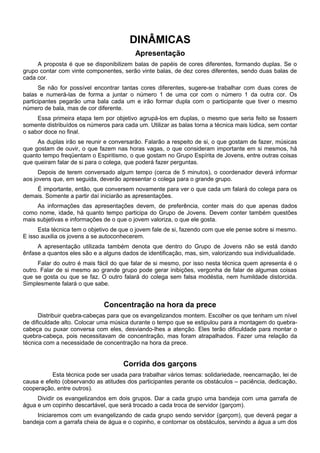 DINÂMICAS
Apresentação
A proposta é que se disponibilizem balas de papéis de cores diferentes, formando duplas. Se o
grupo contar com vinte componentes, serão vinte balas, de dez cores diferentes, sendo duas balas de
cada cor.
Se não for possível encontrar tantas cores diferentes, sugere-se trabalhar com duas cores de
balas e numerá-las de forma a juntar o número 1 de uma cor com o número 1 da outra cor. Os
participantes pegarão uma bala cada um e irão formar dupla com o participante que tiver o mesmo
número de bala, mas de cor diferente.
Essa primeira etapa tem por objetivo agrupá-los em duplas, o mesmo que seria feito se fossem
somente distribuídos os números para cada um. Utilizar as balas torna a técnica mais lúdica, sem contar
o sabor doce no final.
As duplas irão se reunir e conversarão. Falarão a respeito de si, o que gostam de fazer, músicas
que gostam de ouvir, o que fazem nas horas vagas, o que consideram importante em si mesmos, há
quanto tempo freqüentam o Espiritismo, o que gostam no Grupo Espírita de Jovens, entre outras coisas
que queiram falar de si para o colega, que poderá fazer perguntas.
Depois de terem conversado algum tempo (cerca de 5 minutos), o coordenador deverá informar
aos jovens que, em seguida, deverão apresentar o colega para o grande grupo.
É importante, então, que conversem novamente para ver o que cada um falará do colega para os
demais. Somente a partir daí iniciarão as apresentações.
As informações das apresentações devem, de preferência, conter mais do que apenas dados
como nome, idade, há quanto tempo participa do Grupo de Jovens. Devem conter também questões
mais subjetivas e informações de o que o jovem valoriza, o que ele gosta.
Esta técnica tem o objetivo de que o jovem fale de si, fazendo com que ele pense sobre si mesmo.
E isso auxilia os jovens a se autoconhecerem.
A apresentação utilizada também denota que dentro do Grupo de Jovens não se está dando
ênfase a quantos eles são e a alguns dados de identificação, mas, sim, valorizando sua individualidade.
Falar do outro é mais fácil do que falar de si mesmo, por isso nesta técnica quem apresenta é o
outro. Falar de si mesmo ao grande grupo pode gerar inibições, vergonha de falar de algumas coisas
que se gosta ou que se faz. O outro falará do colega sem falsa modéstia, nem humildade distorcida.
Simplesmente falará o que sabe.
Concentração na hora da prece
Distribuir quebra-cabeças para que os evangelizandos montem. Escolher os que tenham um nível
de dificuldade alto. Colocar uma música durante o tempo que se estipulou para a montagem do quebra-
cabeça ou puxar conversa com eles, desviando-lhes a atenção. Eles terão dificuldade para montar o
quebra-cabeça, pois necessitavam de concentração, mas foram atrapalhados. Fazer uma relação da
técnica com a necessidade de concentração na hora da prece.
Corrida dos garçons
Esta técnica pode ser usada para trabalhar vários temas: solidariedade, reencarnação, lei de
causa e efeito (observando as atitudes dos participantes perante os obstáculos – paciência, dedicação,
cooperação, entre outros).
Dividir os evangelizandos em dois grupos. Dar a cada grupo uma bandeja com uma garrafa de
água e um copinho descartável, que será trocado a cada troca de servidor (garçom).
Iniciaremos com um evangelizando de cada grupo sendo servidor (garçom), que deverá pegar a
bandeja com a garrafa cheia de água e o copinho, e contornar os obstáculos, servindo a água a um dos
 
