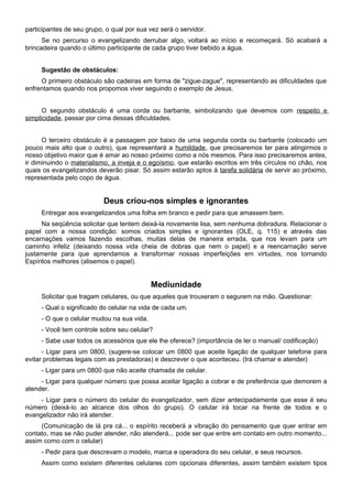 participantes de seu grupo, o qual por sua vez será o servidor.
Se no percurso o evangelizando derrubar algo, voltará ao início e recomeçará. Só acabará a
brincadeira quando o último participante de cada grupo tiver bebido a água.
Sugestão de obstáculos:
O primeiro obstáculo são cadeiras em forma de "zigue-zague", representando as dificuldades que
enfrentamos quando nos propomos viver seguindo o exemplo de Jesus.
O segundo obstáculo é uma corda ou barbante, simbolizando que devemos com respeito e
simplicidade, passar por cima dessas dificuldades.
O terceiro obstáculo é a passagem por baixo de uma segunda corda ou barbante (colocado um
pouco mais alto que o outro), que representará a humildade, que precisaremos ter para atingirmos o
nosso objetivo maior que é amar ao nosso próximo como a nós mesmos. Para isso precisaremos antes,
ir diminuindo o materialismo, a inveja e o egoísmo, que estarão escritos em três círculos no chão, nos
quais os evangelizandos deverão pisar. Só assim estarão aptos à tarefa solidária de servir ao próximo,
representada pelo copo de água.
Deus criou-nos simples e ignorantes
Entregar aos evangelizandos uma folha em branco e pedir para que amassem bem.
Na seqüência solicitar que tentem deixá-la novamente lisa, sem nenhuma dobradura. Relacionar o
papel com a nossa condição: somos criados simples e ignorantes (OLE, q. 115) e através das
encarnações vamos fazendo escolhas, muitas delas de maneira errada, que nos levam para um
caminho infeliz (deixando nossa vida cheia de dobras que nem o papel) e a reencarnação serve
justamente para que aprendamos a transformar nossas imperfeições em virtudes, nos tornando
Espíritos melhores (alisemos o papel).
Mediunidade
Solicitar que tragam celulares, ou que aqueles que trouxeram o segurem na mão. Questionar:
- Qual o significado do celular na vida de cada um.
- O que o celular mudou na sua vida.
- Você tem controle sobre seu celular?
- Sabe usar todos os acessórios que ele lhe oferece? (importância de ler o manual/ codificação)
- Ligar para um 0800, (sugere-se colocar um 0800 que aceite ligação de qualquer telefone para
evitar problemas legais com as prestadoras) e descrever o que aconteceu. (Irá chamar e atender)
- Ligar para um 0800 que não aceite chamada de celular.
- Ligar para qualquer número que possa aceitar ligação a cobrar e de preferência que demorem a
atender.
- Ligar para o número do celular do evangelizador, sem dizer antecipadamente que esse é seu
número (deixá-lo ao alcance dos olhos do grupo). O celular irá tocar na frente de todos e o
evangelizador não irá atender.
(Comunicação de lá pra cá... o espírito receberá a vibração do pensamento que quer entrar em
contato, mas se não puder atender, não atenderá... pode ser que entre em contato em outro momento...
assim como com o celular)
- Pedir para que descrevam o modelo, marca e operadora do seu celular, e seus recursos.
Assim como existem diferentes celulares com opcionais diferentes, assim também existem tipos
 