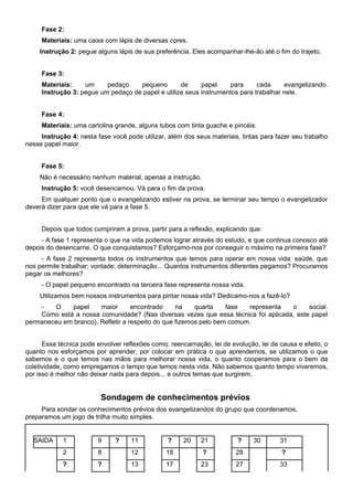 Fase 2:
Materiais: uma caixa com lápis de diversas cores.
Instrução 2: pegue alguns lápis de sua preferência. Eles acompanhar-lhe-ão até o fim do trajeto.
Fase 3:
Materiais: um pedaço pequeno de papel para cada evangelizando.
Instrução 3: pegue um pedaço de papel e utilize seus instrumentos para trabalhar nele.
Fase 4:
Materiais: uma cartolina grande, alguns tubos com tinta guache e pincéis.
Instrução 4: nesta fase você pode utilizar, além dos seus materiais, tintas para fazer seu trabalho
nesse papel maior.
Fase 5:
Não é necessário nenhum material, apenas a instrução.
Instrução 5: você desencarnou. Vá para o fim da prova.
Em qualquer ponto que o evangelizando estiver na prova, se terminar seu tempo o evangelizador
deverá dizer para que ele vá para a fase 5.
Depois que todos cumpriram a prova, partir para a reflexão, explicando que:
- A fase 1 representa o que na vida podemos lograr através do estudo, e que continua conosco até
depois do desencarne. O que conquistamos? Esforçamo-nos por conseguir o máximo na primeira fase?
- A fase 2 representa todos os instrumentos que temos para operar em nossa vida: saúde, que
nos permite trabalhar; vontade; determinação... Quantos instrumentos diferentes pegamos? Procuramos
pegar os melhores?
- O papel pequeno encontrado na terceira fase representa nossa vida.
Utilizamos bem nossos instrumentos para pintar nossa vida? Dedicamo-nos a fazê-lo?
- O papel maior encontrado na quarta fase representa o social.
Como está a nossa comunidade? (Nas diversas vezes que essa técnica foi aplicada, este papel
permaneceu em branco). Refletir a respeito do que fizemos pelo bem comum.
Essa técnica pode envolver reflexões como: reencarnação, lei de evolução, lei de causa e efeito, o
quanto nos esforçamos por aprender, por colocar em prática o que aprendemos, se utilizamos o que
sabemos e o que temos nas mãos para melhorar nossa vida, o quanto cooperamos para o bem da
coletividade, como empregamos o tempo que temos nesta vida. Não sabemos quanto tempo viveremos,
por isso é melhor não deixar nada para depois... e outros temas que surgirem.
Sondagem de conhecimentos prévios
Para sondar os conhecimentos prévios dos evangelizandos do grupo que coordenamos,
preparamos um jogo de trilha muito simples.
SAIDA 1 9 ? 11 ? 20 21 ? 30 31
2 8 12 18 ? 28 ?
? ? 13 17 23 27 33
 