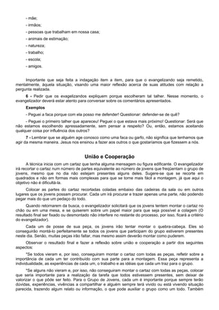 - mãe;
- irmãos;
- pessoas que trabalham em nossa casa;
- animais de estimação;
- natureza;
- trabalho;
- escola;
- amigos.
Importante que seja feita a indagação item a item, para que o evangelizando seja remetido,
mentalmente, àquela situação, visando uma maior reflexão acerca de suas atitudes com relação a
pergunta realizada.
6 - Pedir que os evagelizandos expliquem porque escolheram tal talher. Nesse momento, o
evangelizador deverá estar atento para conversar sobre os comentários apresentados.
Exemplos
- Peguei a faca porque com ela posso me defender! Questionar: defender-se de quê?
- Peguei o primeiro talher que apareceu! Peguei o que estava mais próximo! Questionar: Será que
não estamos escolhendo apressadamente, sem pensar a respeito? Ou, então, estamos aceitando
qualquer coisa por influência dos outros?
7 - Lembrar que se alguém age conosco como uma faca ou garfo, não significa que tenhamos que
agir da mesma maneira. Jesus nos ensinou a fazer aos outros o que gostaríamos que fizessem a nós.
União e Cooperação
A técnica inicia com um cartaz que tenha alguma mensagem ou figura edificante. O evangelizador
irá recortar o cartaz num número de partes equivalente ao número de jovens que freqüentam o grupo de
jovens, mesmo que no dia não estejam presentes alguns deles. Sugere-se que se recorte em
quadrados e não em formas mais complexas para que se torne mais fácil a montagem, já que aqui o
objetivo não é dificultá-la.
Colocar as partes do cartaz recortadas coladas embaixo das cadeiras da sala ou em outros
lugares que os jovens possam procurar. Cada um irá procurar e trazer apenas uma parte, não podendo
pegar mais do que um pedaço do todo.
Quando retornarem da busca, o evangelizador solicitará que os jovens tentem montar o cartaz no
chão ou em uma mesa, e se quiserem sobre um papel maior para que seja possível a colagem (O
resultado final ser fixado ou desmontado não interfere no restante do processo, por isso, ficará a critério
do evangelizador).
Cada um de posse de sua peça, os jovens irão tentar montar o quebra-cabeça. Eles só
conseguirão montá-lo perfeitamente se todos os jovens que participam do grupo estiverem presentes
neste dia. Senão, muitas peças irão faltar, mas mesmo assim deverão montar como puderem.
Observar o resultado final e fazer a reflexão sobre união e cooperação a partir dos seguintes
aspectos:
*Se todos vieram e, por isso, conseguiram montar o cartaz com todas as peças, refletir sobre a
importância de cada um ter contribuído com sua parte para a montagem. Essa peça representa a
individualidade, as experiências de cada um, o trabalho e as idéias que cada um traz para o grupo.
*Se alguns não vieram e, por isso, não conseguiram montar o cartaz com todas as peças, colocar
que seria importante para a realização da tarefa que todos estivessem presentes, sem deixar de
valorizar o que pôde ser feito. Para o Grupo de Jovens, cada um é importante porque sempre terão
dúvidas, experiências, vivências a compartilhar e alguém sempre terá vivido ou está vivendo situação
parecida, trazendo algum relato ou informação, o que pode auxiliar o grupo como um todo. Também
 