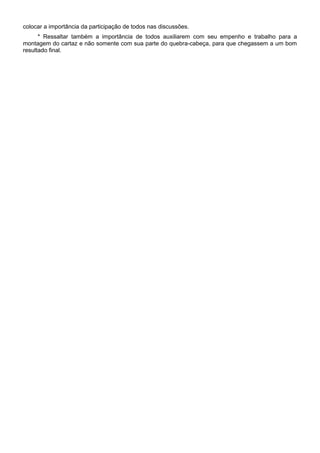 colocar a importância da participação de todos nas discussões.
* Ressaltar também a importância de todos auxiliarem com seu empenho e trabalho para a
montagem do cartaz e não somente com sua parte do quebra-cabeça, para que chegassem a um bom
resultado final.
 