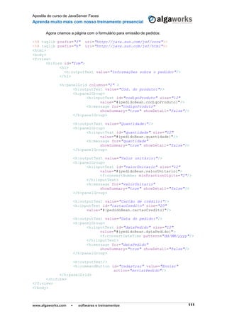 Apostila do curso de JavaServer Faces
Aprenda muito mais com nosso treinamento presencial
www.algaworks.com  softwares e treinamentos 111
Agora criamos a página com o formulário para emissão de pedidos:
<%@ taglib prefix="f" uri="http://java.sun.com/jsf/core"%>
<%@ taglib prefix="h" uri="http://java.sun.com/jsf/html"%>
<html>
<body>
<f:view>
<h:form id="frm">
<h1>
<h:outputText value="Informações sobre o pedido:"/>
</h1>
<h:panelGrid columns="2" >
<h:outputText value="Cód. do produto:"/>
<h:panelGroup>
<h:inputText id="codigoProduto" size="12"
value="#{pedidoBean.codigoProduto}"/>
<h:message for="codigoProduto"
showSummary="true" showDetail="false"/>
</h:panelGroup>
<h:outputText value="Quantidade:"/>
<h:panelGroup>
<h:inputText id="quantidade" size="12"
value="#{pedidoBean.quantidade}"/>
<h:message for="quantidade"
showSummary="true" showDetail="false"/>
</h:panelGroup>
<h:outputText value="Valor unitário:"/>
<h:panelGroup>
<h:inputText id="valorUnitario" size="12"
value="#{pedidoBean.valorUnitario}">
<f:convertNumber minFractionDigits="2"/>
</h:inputText>
<h:message for="valorUnitario"
showSummary="true" showDetail="false"/>
</h:panelGroup>
<h:outputText value="Cartão de crédito:"/>
<h:inputText id="cartaoCredito" size="20"
value="#{pedidoBean.cartaoCredito}"/>
<h:outputText value="Data do pedido:"/>
<h:panelGroup>
<h:inputText id="dataPedido" size="12"
value="#{pedidoBean.dataPedido}">
<f:convertDateTime pattern="dd/MM/yyyy"/>
</h:inputText>
<h:message for="dataPedido"
showSummary="true" showDetail="false"/>
</h:panelGroup>
<h:outputText/>
<h:commandButton id="cadastrar" value="Enviar"
action="enviarPedido"/>
</h:panelGrid>
</h:form>
</f:view>
</body>
 