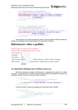 Apostila do curso de JavaServer Faces
Aprenda muito mais com nosso treinamento presencial
www.algaworks.com  softwares e treinamentos 121
value="#{pedidoBean.cartaoCredito}"
required="true" label="Cartão de crédito"
requiredMessage="O número do cartão de crédito é obrigatório."
validatorMessage="Informe o número do cartão de crédito
corretamente.">
<f:validateLength minimum="10"/>
</h:inputText>
...
<h:inputText id="dataPedido" size="12"
value="#{pedidoBean.dataPedido}"
required="true" label="Data do pedido"
converterMessage="Data do pedido deve ser informada corretamente."
requiredMessage="A data do pedido é obrigatória para a
emissão do pedido.">
<f:convertDateTime pattern="dd/MM/yyyy"/>
</h:inputText>
Agora apenas nos campos de cartão de crédito e data do pedido da tela de emissão de
pedidos, as mensagens foram customizadas como você pode ver abaixo:
12.7.Ignorando validações com o atributo immediate
Na tela de emissão de pedidos, identificamos a necessidade de adicionar um botão
“Cancelar”, o qual deve levar o usuário para outra tela do sistema, cancelando o processo de
emissão do pedido. Para isso, incluímos o botão “Cancelar”.
<h:panelGroup>
<h:commandButton id="cadastrar" value="Enviar"
action="enviarPedido"/>
<h:commandButton value="Cancelar" action="cancelar"/>
</h:panelGroup>
Incluímos também a regra de navegação que responde à ação “cancelar”.
<navigation-rule>
<navigation-case>
<from-outcome>cancelar</from-outcome>
<to-view-id>/menu.jsp</to-view-id>
</navigation-case>
</navigation-rule>
 