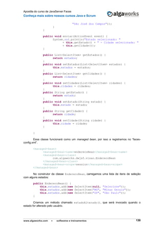 Apostila do curso de JavaServer Faces
Conheça mais sobre nossos cursos Java e Scrum
www.algaworks.com  softwares e treinamentos 130
"São José dos Campos"));
}
}
public void enviar(ActionEvent event) {
System.out.println("Estado selecionado: "
+ this.getEstado() + " - Cidade selecionada: "
+ this.getCidade());
}
public List<SelectItem> getEstados() {
return estados;
}
public void setEstados(List<SelectItem> estados) {
this.estados = estados;
}
public List<SelectItem> getCidades() {
return cidades;
}
public void setCidades(List<SelectItem> cidades) {
this.cidades = cidades;
}
public String getEstado() {
return estado;
}
public void setEstado(String estado) {
this.estado = estado;
}
public String getCidade() {
return cidade;
}
public void setCidade(String cidade) {
this.cidade = cidade;
}
}
Essa classe funcionará como um managed bean, por isso a registramos no “faces-
config.xml”.
<managed-bean>
<managed-bean-name>enderecoBean</managed-bean-name>
<managed-bean-class>
com.algaworks.dwjsf.visao.EnderecoBean
</managed-bean-class>
<managed-bean-scope>session</managed-bean-scope>
</managed-bean>
No construtor da classe EnderecoBean, carregamos uma lista de itens de seleção
com alguns estados:
public EnderecoBean() {
this.estados.add(new SelectItem(null, "Selecione"));
this.estados.add(new SelectItem("MG", "Minas Gerais"));
this.estados.add(new SelectItem("SP", "São Paulo"));
}
Criamos um método chamado estadoAlterado(), que será invocado quando o
estado for alterado pelo usuário.
 