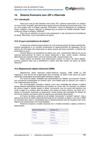 Apostila do curso de JavaServer Faces
Aprenda muito mais com nosso treinamento presencial
www.algaworks.com  softwares e treinamentos 133
14. Sistema financeiro com JSF e Hibernate
14.1.Introdução
Agora que você já sabe bastante coisa sobre JSF, podemos desenvolver um sistema
um pouco mais “completo” para demonstrar quase tudo que estudamos funcionando junto. Crie
um novo projeto web no Eclipse chamado “Financeiro”, inclua as bibliotecas do JavaServer
Faces, configure o arquivo “web.xml” e certifique que um arquivo de modelo chamado “faces-
config.xml” existe no diretório “WEB-INF”.
Para criar um aplicativo um pouco mais interessante e real, precisamos ter persistência
de dados. Mas afinal, o que é persistência de dados?
14.2.O que é persistência de dados?
A maioria dos sistemas desenvolvidos em uma empresa precisa de dados persistentes,
portanto persistência é um conceito fundamental no desenvolvimento de aplicações. Se um
sistema de informação não preservasse os dados quando ele fosse encerrado, o sistema não
seria prático e usual.
Quando falamos de persistência de dados com Java, normalmente falamos do uso de
sistemas gerenciadores de banco de dados relacionais e SQL, porém existem diversas
alternativas para persistir dados, como em arquivos XML, arquivos texto e etc.
Nosso projeto de exemplo será desenvolvido usando um banco de dados MySQL,
portanto podemos dizer que a persistência e dados será feita usando um banco de dados
relacional.
14.3.Mapeamento objeto relacional (ORM)
Mapeamento objeto relacional (object-relational mapping, ORM, O/RM ou O/R
mapping) é uma técnica de programação para conversão de dados entre banco de dados
relacionais e linguagens de programação orientada a objetos.
Em banco de dados, entidades são representadas por tabelas, que possuem colunas
que armazenam propriedades de diversos tipos. Uma tabela pode se associar com outras e
criar relacionamentos diversos.
Em uma linguagem orientada a objetos, como Java, entidades são classes, e objetos
dessas classes representam elementos que existem no mundo real. Por exemplo, um sistema
de contas a pagar e receber possui a classe Lancamento, que no mundo real significa uma
conta a pagar ou a receber, além de possuir uma classe se chama Pessoa, que pode ser o
cliente ou fornecedor associado ao lançamento. Essas classes são chamadas de classes de
domínio do sistema, pois fazem parte do negócio que está sendo desenvolvido.
Em banco de dados, podemos ter as tabelas “lancamento” e também “pessoa”, mas a
estrutura de banco de dados relacional está longe de ser orientado a objetos, e por isso a ORM
foi inventada para suprir a necessidade que os desenvolvedores têm de visualizar tudo como
objetos para programarem com mais facilidade.
Podemos comparar o modelo relacional com o modelo orientado a objetos conforme a
tabela abaixo:
 