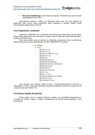 Apostila do curso de JavaServer Faces
Aprenda muito mais com nosso treinamento presencial
www.algaworks.com  softwares e treinamentos 135
 Hibernate EntityManager: este módulo encapsula o Hibernate Core para fornecer
compatibilidade com a JPA.
Aprenderemos apenas o básico do Hibernate neste curso. Se você gostaria de
aprofundar mais, temos cursos específicos deste framework e também existem várias
documentações disponíveis na internet.
14.5.Preparando o ambiente
Usaremos o Hibernate Core e Hibernate Annotations para desenvolver nosso projeto.
Ambos estão disponíveis para download no próprio site do Hibernate (www.hibernate.org) e
também no DVD do curso.
Para nosso projeto usar os recursos do Hibernate, precisamos incluir as bibliotecas
deste framework e de suas dependências na pasta “WEB-INF/lib” do projeto.
Com exceção dos arquivos “log4j-1.2.15.jar”, “mysql-connector-java-5.1.8-bin.jar” e
“slf4j-log4j12-1.5.8.jar”, todos são distribuídos através do Hibernate. Encontre os arquivos DVD
e copie-os para seu diretório “lib”.
14.6.Nosso modelo de domínio
Nosso projeto será um sistema financeiro simples, que possibilitará lançamentos e
consultas de contas a pagar e receber. Precisaremos de apenas duas entidades e uma
enumeração.
 