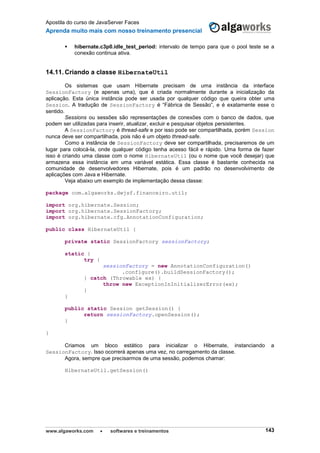 Apostila do curso de JavaServer Faces
Aprenda muito mais com nosso treinamento presencial
www.algaworks.com  softwares e treinamentos 143
 hibernate.c3p0.idle_test_period: intervalo de tempo para que o pool teste se a
conexão continua ativa.
14.11. Criando a classe HibernateUtil
Os sistemas que usam Hibernate precisam de uma instância da interface
SessionFactory (e apenas uma), que é criada normalmente durante a inicialização da
aplicação. Esta única instância pode ser usada por qualquer código que queira obter uma
Session. A tradução de SessionFactory é “Fábrica de Sessão”, e é exatamente esse o
sentido.
Sessions ou sessões são representações de conexões com o banco de dados, que
podem ser utilizadas para inserir, atualizar, excluir e pesquisar objetos persistentes.
A SessionFactory é thread-safe e por isso pode ser compartilhada, porém Session
nunca deve ser compartilhada, pois não é um objeto thread-safe.
Como a instância de SessionFactory deve ser compartilhada, precisaremos de um
lugar para colocá-la, onde qualquer código tenha acesso fácil e rápido. Uma forma de fazer
isso é criando uma classe com o nome HibernateUtil (ou o nome que você desejar) que
armazena essa instância em uma variável estática. Essa classe é bastante conhecida na
comunidade de desenvolvedores Hibernate, pois é um padrão no desenvolvimento de
aplicações com Java e Hibernate.
Veja abaixo um exemplo de implementação dessa classe:
package com.algaworks.dwjsf.financeiro.util;
import org.hibernate.Session;
import org.hibernate.SessionFactory;
import org.hibernate.cfg.AnnotationConfiguration;
public class HibernateUtil {
private static SessionFactory sessionFactory;
static {
try {
sessionFactory = new AnnotationConfiguration()
.configure().buildSessionFactory();
} catch (Throwable ex) {
throw new ExceptionInInitializerError(ex);
}
}
public static Session getSession() {
return sessionFactory.openSession();
}
}
Criamos um bloco estático para inicializar o Hibernate, instanciando a
SessionFactory. Isso ocorrerá apenas uma vez, no carregamento da classe.
Agora, sempre que precisarmos de uma sessão, podemos chamar:
HibernateUtil.getSession()
 
