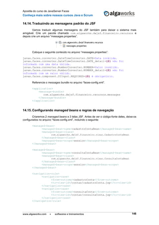 Apostila do curso de JavaServer Faces
Conheça mais sobre nossos cursos Java e Scrum
www.algaworks.com  softwares e treinamentos 148
14.14. Traduzindo as mensagens padrão do JSF
Vamos traduzir algumas mensagens do JSF também para deixar o sistema mais
amigável. Crie um pacote chamado com.algaworks.dwjsf.financeiro.recursos e
depois crie um arquivo “messages.properties”.
Coloque o seguinte conteúdo no arquivo “messages.properties”:
javax.faces.converter.DateTimeConverter.DATE=Data inválida.
javax.faces.converter.DateTimeConverter.DATE_detail={2} não foi
informado com uma data válida.
javax.faces.converter.NumberConverter.NUMBER=Valor inválido.
javax.faces.converter.NumberConverter.NUMBER_detail={2} não foi
informado com um valor válido.
javax.faces.component.UIInput.REQUIRED={0} é obrigatório.
Referencie o messages bundle no arquivo “faces-config.xml”.
<application>
<message-bundle>
com.algaworks.dwjsf.financeiro.recursos.messages
</message-bundle>
</application>
14.15. Configurando managed beans e regras de navegação
Criaremos 2 managed beans e 3 telas JSF. Antes de ver o código-fonte deles, deixe-os
configurados no arquivo “faces-config.xml”, incluindo o seguinte:
<managed-bean>
<managed-bean-name>cadastroContaBean</managed-bean-name>
<managed-bean-class>
com.algaworks.dwjsf.financeiro.visao.CadastroContaBean
</managed-bean-class>
<managed-bean-scope>session</managed-bean-scope>
</managed-bean>
<managed-bean>
<managed-bean-name>consultaContaBean</managed-bean-name>
<managed-bean-class>
com.algaworks.dwjsf.financeiro.visao.ConsultaContaBean
</managed-bean-class>
<managed-bean-scope>session</managed-bean-scope>
</managed-bean>
<navigation-rule>
<navigation-case>
<from-outcome>cadastroConta</from-outcome>
<to-view-id>/contas/cadastroConta.jsp</to-view-id>
</navigation-case>
<navigation-case>
<from-outcome>consultaConta</from-outcome>
<to-view-id>/contas/consultaConta.jsp</to-view-id>
</navigation-case>
</navigation-rule>
 