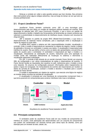 Apostila do curso de JavaServer Faces
Aprenda muito mais com nosso treinamento presencial
www.algaworks.com  softwares e treinamentos 15
Sinta-se a vontade em voltar a esta apostila sempre que tiver dúvidas. Nos primeiros
dias você poderá achar alguns códigos estranhos, mas ao longo do tempo vai ver que tudo se
encaixa perfeitamente!
2.1. O que é JavaServer Faces?
JavaServer Faces, também conhecido como JSF, é uma tecnologia para
desenvolvimento web que utiliza um modelo de interfaces gráficas baseado em eventos. Esta
tecnologia foi definida pelo JCP (Java Community Process), o que a torna um padrão de
desenvolvimento e facilita o trabalho dos fornecedores de ferramentas ao criarem produtos que
valorizem a produtividade no desenvolvimento de interfaces visuais, inclusive com recursos de
drag-and-drop.
JSF é baseado no padrão de projeto MVC (Model-View-Controller), o que torna o
desenvolvimento de sistemas menos complicado, pois a separação entre a visualização e
regras de negócio é muito clara.
O padrão MVC separa o sistema em três responsabilidades (modelo, visualização e
controle), onde o modelo é responsável por representar os objetos de negócio, manter o estado
da aplicação e fornecer ao controlador o acesso aos dados. A visualização é responsável pela
interface do usuário. Ela que define a forma como os dados são apresentados e encaminha as
ações do usuário para o controlador. O controlador é responsável por ligar o modelo e a
visualização, interpretando as solicitações do usuário, traduzindo para uma operação no
modelo (onde são realizadas efetivamente as mudanças no sistema) e retornando a
visualização adequada à solicitação.
Em JSF, o controle é feito através de um servlet chamado Faces Servlet, por arquivos
XML de configuração e por vários manipuladores de ações e observadores de eventos. O
Faces Servlet recebe as requisições dos usuários na web, redireciona para o modelo e envia
uma resposta. Os arquivos de configuração possuem informações sobre mapeamentos de
ações e regras de navegação. Os manipuladores de eventos são responsáveis por receber os
dados da camada de visualização, acessar o modelo e devolver o resultado para o usuário
através do Faces Servlet.
O modelo é representado por objetos de negócio, que executa uma lógica de negócio
ao receber dados oriundos da camada de visualização.
A visualização é composta por uma hierarquia de componentes (component tree), o
que torna possível unir componentes para construir interfaces mais ricas e complexas.
Arquitetura do JavaServer Faces baseada no MVC
2.2. Principais componentes
O verdadeiro poder de JavaServer Faces está em seu modelo de componentes de
interface do usuário, onde aplicações são desenvolvidas com um conjunto de componentes
que podem ser renderizados em diversas formas para vários tipos de clientes, como por
exemplo para um browser da web, celular, etc.
 