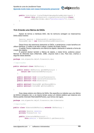Apostila do curso de JavaServer Faces
Aprenda muito mais com nosso treinamento presencial
www.algaworks.com  softwares e treinamentos 163
public List<Conta> listarTodasOrdenadasPelasMaisAntigas() {
return this.getSession().createCriteria(Conta.class)
.addOrder(Order.desc("dataVencimento")).list();
}
}
15.4.Criando uma fábrica de DAOs
Apesar de termos a interfaces DAO, não há nenhuma vantagem se instanciarmos
DAOs desta maneira:
Session session = HibernateUtil.getSession();
PessoaDAO dao = new HibernatePessoaDAO(session);
Dessa forma não estaríamos abstraindo os DAOs, e perderíamos o maior benefício em
utilizar interfaces. O melhor a ser feito é utilizar o padrão de projeto Factory.
O padrão Factory implementa uma fábrica de objetos, abstraindo e isolando a forma de
criação dos objetos.
É possível abstrair também a fábrica de objetos, e desta forma, podemos possuir
fábricas de diferentes tipos (Hibernate, JDBC, arquivos texto e etc). Para isso, criamos a
seguinte classe abstrata:
package com.algaworks.dwjsf.financeiro.dao;
//importações
public abstract class DAOFactory {
public static DAOFactory getDAOFactory() {
return new HibernateDAOFactory();
}
public abstract void iniciarTransacao();
public abstract void cancelarTransacao();
public abstract void encerrar();
public abstract PessoaDAO getPessoaDAO();
public abstract ContaDAO getContaDAO();
}
Essa classe abstrai uma fábrica de DAOs. Ela especifica os métodos que uma fábrica
de DAOs é obrigada a ter, e, ao mesmo tempo, possui um método estático que instancia uma
fábrica padrão chamada HibernateDAOFactory, que iremos criar agora.
package com.algaworks.dwjsf.financeiro.dao.hibernate;
//importações
public class HibernateDAOFactory extends DAOFactory {
private Session session;
private Transaction tx;
public HibernateDAOFactory() {
this.session = HibernateUtil.getSession();
}
 