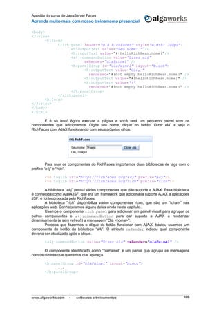 Apostila do curso de JavaServer Faces
Aprenda muito mais com nosso treinamento presencial
www.algaworks.com  softwares e treinamentos 169
<body>
<f:view>
<h:form>
<rich:panel header="Olá RichFaces" style="width: 300px">
<h:outputText value="Seu nome: " />
<h:inputText value="#{helloRichBean.nome}"/>
<a4j:commandButton value="Dizer olá"
reRender="olaPainel" />
<h:panelGroup id="olaPainel" layout="block">
<h:outputText value="Olá, "
rendered="#{not empty helloRichBean.nome}" />
<h:outputText value="#{helloRichBean.nome}" />
<h:outputText value="!"
rendered="#{not empty helloRichBean.nome}" />
</h:panelGroup>
</rich:panel>
<h:form>
</f:view>
</body>
</html>
E é só isso! Agora execute a página e você verá um pequeno painel com os
componentes que adicionamos. Digite seu nome, clique no botão “Dizer olá” e veja o
RichFaces com AJAX funcionando com seus próprios olhos.
Para usar os componentes do RichFaces importamos duas bibliotecas de tags com o
prefixo “a4j” e “rich”.
<%@ taglib uri="http://richfaces.org/a4j" prefix="a4j"%>
<%@ taglib uri="http://richfaces.org/rich" prefix="rich"%>
A biblioteca “a4j” possui vários componentes que dão suporte a AJAX. Essa biblioteca
é conhecida como Ajax4JSF, que era um framework que adicionava suporte AJAX a aplicações
JSF, e foi incorporada pelo RichFaces.
A biblioteca “rich” disponibiliza vários componentes ricos, que dão um “tcham” nas
aplicações web. Conheceremos alguns deles ainda neste capítulo.
Usamos o componente rich:panel para adicionar um painel visual para agrupar os
outros componentes e a4j:commandButton para dar suporte a AJAX e renderizar
dinamicamente (e sem refresh) a mensagem “Olá <nome>”.
Perceba que fazermos o clique do botão funcionar com AJAX, bastou usarmos um
componente de botão da biblioteca “a4j”. O atributo reRender indicou qual componente
deveria ser atualizado após o clique.
<a4j:commandButton value="Dizer olá" reRender="olaPainel" />
O componente identificado como “olaPainel” é um painel que agrupa as mensagens
com os dizeres que queremos que apareça.
<h:panelGroup id="olaPainel" layout="block">
...
</h:panelGroup>
 