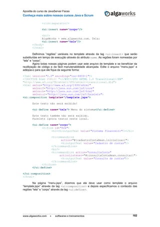 Apostila do curso de JavaServer Faces
Conheça mais sobre nossos cursos Java e Scrum
www.algaworks.com  softwares e treinamentos 182
<rich:separator/>
<ui:insert name="corpo"/>
<br/>
AlgaWorks - www.algaworks.com. Tela:
<ui:insert name="tela"/>
</body>
</html>
Definimos “regiões” variáveis no template através da tag <ui:insert> que serão
substituídas em tempo de execução através do atributo name. As regiões foram nomeadas por
“tela” e “corpo”.
Agora todas nossas páginas podem usar este arquivo de template e se beneficiar da
reutilização de código e da fácil manutenabilidade alcançada. Edite o arquivo “menu.jspx” e
adéqüe-o para que ele fique da seguinte forma:
<?xml version="1.0" encoding="iso-8859-1"?>
<!DOCTYPE html PUBLIC "-//W3C//DTD XHTML 1.0 Transitional//EN"
"http://www.w3.org/TR/xhtml1/DTD/xhtml1-transitional.dtd">
<html xmlns="http://www.w3.org/1999/xhtml"
xmlns:f="http://java.sun.com/jsf/core"
xmlns:h="http://java.sun.com/jsf/html"
xmlns:ui="http://java.sun.com/jsf/facelets">
<ui:composition template="/template.jspx">
Este texto não será exibido!
<ui:define name="tela"> Menu do sistema</ui:define>
Este texto também não será exibido.
Facelets ignora textos neste local.
<ui:define name="corpo">
<h:form id="frm">
<h1><h:outputText value="Sistema Financeiro"/></h1>
<h:commandLink
action="#{cadastroContaBean.inicializar}">
<h:outputText value="Cadastro de contas"/>
</h:commandLink>
<br/>
<h:commandLink action="consultaConta"
actionListener="#{consultaContaBean.consultar}">
<h:outputText value="Consulta de contas"/>
</h:commandLink>
</h:form>
</ui:define>
</ui:composition>
</html>
Na página “menu.jspx”, dizemos que ela deve usar como template o arquivo
“template.jspx” através da tag <ui:composition> e depois especificamos o conteúdo das
regiões “tela” e “corpo” através da tag <ui:define>.
 