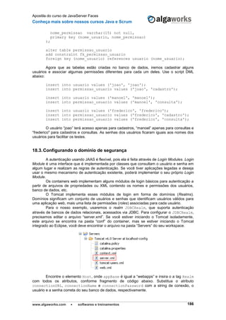 Apostila do curso de JavaServer Faces
Conheça mais sobre nossos cursos Java e Scrum
www.algaworks.com  softwares e treinamentos 186
nome_permissao varchar(15) not null,
primary key (nome_usuario, nome_permissao)
);
alter table permissao_usuario
add constraint fk_permissao_usuario
foreign key (nome_usuario) references usuario (nome_usuario);
Agora que as tabelas estão criadas no banco de dados, iremos cadastrar alguns
usuários e associar algumas permissões diferentes para cada um deles. Use o script DML
abaixo:
insert into usuario values ('joao', 'joao');
insert into permissao_usuario values ('joao', 'cadastro');
insert into usuario values ('manoel', 'manoel');
insert into permissao_usuario values ('manoel', 'consulta');
insert into usuario values ('frederico', 'frederico');
insert into permissao_usuario values ('frederico', 'cadastro');
insert into permissao_usuario values ('frederico', 'consulta');
O usuário “joao” terá acesso apenas para cadastros, “manoel” apenas para consultas e
“frederico" para cadastros e consultas. As senhas dos usuários ficaram iguais aos nomes dos
usuários para facilitar os testes.
18.3.Configurando o domínio de segurança
A autenticação usando JAAS é flexível, pois ela é feita através de Login Modules. Login
Module é uma interface que é implementada por classes que consultam o usuário e senha em
algum lugar e realizam as regras de autenticação. Se você tiver aplicações legadas e deseja
usar o mesmo mecanismo de autenticação existente, poderá implementar o seu próprio Login
Module.
Os containers web implementam alguns módulos de login básicos para autenticação a
partir de arquivos de propriedades ou XML contendo os nomes e permissões dos usuários,
banco de dados, etc.
O Tomcat implementa esses módulos de login em forma de domínios (Realms).
Domínios significam um conjunto de usuários e senhas que identificam usuários válidos para
uma aplicação web, mais uma lista de permissões (roles) associadas para cada usuário.
Para o nosso exemplo, usaremos o realm JDBCRealm, que suporta autenticação
através de bancos de dados relacionais, acessados via JDBC. Para configurar o JDBCRealm,
precisamos editar o arquivo “server.xml”. Se você estiver iniciando o Tomcat isoladamente,
este arquivo se encontra na pasta “conf” do container, mas se estiver iniciando o Tomcat
integrado ao Eclipse, você deve encontrar o arquivo na pasta “Servers” do seu workspace.
Encontre o elemento Host, onde appBase é igual a “webapps” e insira o a tag Realm
com todos os atributos, conforme fragmento de código abaixo. Substitua o atributo
connectionURL, connectionName e connectionPassword com a string de conexão, o
usuário e a senha correta do seu banco de dados, respectivamente.
 