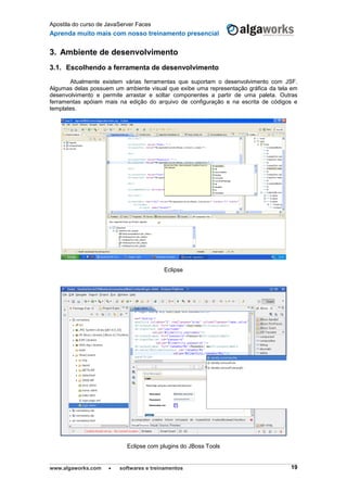 Apostila do curso de JavaServer Faces
Aprenda muito mais com nosso treinamento presencial
www.algaworks.com  softwares e treinamentos 19
3. Ambiente de desenvolvimento
3.1. Escolhendo a ferramenta de desenvolvimento
Atualmente existem várias ferramentas que suportam o desenvolvimento com JSF.
Algumas delas possuem um ambiente visual que exibe uma representação gráfica da tela em
desenvolvimento e permite arrastar e soltar componentes a partir de uma paleta. Outras
ferramentas apóiam mais na edição do arquivo de configuração e na escrita de códigos e
templates.
Eclipse
Eclipse com plugins do JBoss Tools
 