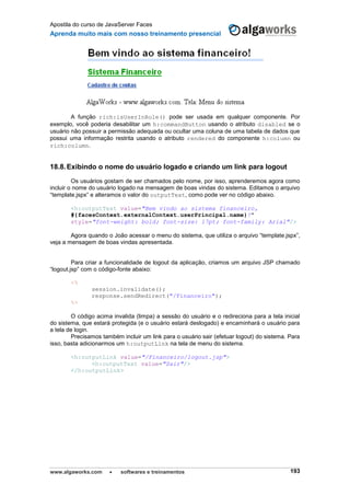 Apostila do curso de JavaServer Faces
Aprenda muito mais com nosso treinamento presencial
www.algaworks.com  softwares e treinamentos 193
A função rich:isUserInRole() pode ser usada em qualquer componente. Por
exemplo, você poderia desabilitar um h:commandButton usando o atributo disabled se o
usuário não possuir a permissão adequada ou ocultar uma coluna de uma tabela de dados que
possui uma informação restrita usando o atributo rendered do componente h:column ou
rich:column.
18.8.Exibindo o nome do usuário logado e criando um link para logout
Os usuários gostam de ser chamados pelo nome, por isso, aprenderemos agora como
incluir o nome do usuário logado na mensagem de boas vindas do sistema. Editamos o arquivo
“template.jspx” e alteramos o valor do outputText, como pode ver no código abaixo.
<h:outputText value="Bem vindo ao sistema financeiro,
#{facesContext.externalContext.userPrincipal.name}!"
style="font-weight: bold; font-size: 17pt; font-family: Arial"/>
Agora quando o João acessar o menu do sistema, que utiliza o arquivo “template.jspx”,
veja a mensagem de boas vindas apresentada.
Para criar a funcionalidade de logout da aplicação, criamos um arquivo JSP chamado
“logout.jsp” com o código-fonte abaixo:
<%
session.invalidate();
response.sendRedirect("/Financeiro");
%>
O código acima invalida (limpa) a sessão do usuário e o redireciona para a tela inicial
do sistema, que estará protegida (e o usuário estará deslogado) e encaminhará o usuário para
a tela de login.
Precisamos também incluir um link para o usuário sair (efetuar logout) do sistema. Para
isso, basta adicionarmos um h:outputLink na tela de menu do sistema.
<h:outputLink value="/Financeiro/logout.jsp">
<h:outputText value="Sair"/>
</h:outputLink>
 
