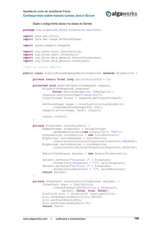 Apostila do curso de JavaServer Faces
Conheça mais sobre nossos cursos Java e Scrum
www.algaworks.com  softwares e treinamentos 198
Digite o código-fonte abaixo na classe do Servlet.
package com.algaworks.dwjsf.financeiro.servlets;
import java.awt.Color;
import java.awt.image.BufferedImage;
import javax.imageio.ImageIO;
import org.jfree.chart.ChartFactory;
import org.jfree.chart.JFreeChart;
import org.jfree.data.general.DefaultPieDataset;
import org.jfree.data.general.PieDataset;
//vários outros imports
public class GraficoPizzaDespesasReceitasServlet extends HttpServlet {
private static final long serialVersionUID = 1L;
protected void doGet(HttpServletRequest request,
HttpServletResponse response)
throws ServletException, IOException {
response.setContentType("image/png");
OutputStream output = response.getOutputStream();
BufferedImage image = criarGrafico(criarDataSet())
.createBufferedImage(650, 250);
ImageIO.write(image, "png", output);
output.close();
}
private PieDataset criarDataSet() {
NumberFormat formatador = DecimalFormat
.getNumberInstance(new Locale("pt", "BR"));
ContaService contaService = new ContaService();
BigDecimal valorDespesas = contaService
.consultarValorTotalPorTipoConta(TipoConta.DESPESA);
BigDecimal valorReceitas = contaService
.consultarValorTotalPorTipoConta(TipoConta.RECEITA);
DefaultPieDataset dataSet = new DefaultPieDataset();
dataSet.setValue("Despesas [" + formatador
.format(valorDespesas) + "]", valorDespesas);
dataSet.setValue("Receitas [" + formatador
.format(valorReceitas) + "]", valorReceitas);
return dataSet;
}
private JFreeChart criarGrafico(PieDataset dataSet) {
JFreeChart chart = ChartFactory
.createPieChart3D("Receitas x Despesas",
dataSet, false, true, false);
PiePlot3D plot = (PiePlot3D) chart.getPlot();
plot.setBackgroundPaint(Color.WHITE);
plot.setStartAngle(290);
plot.setForegroundAlpha(0.5f);
return chart;
 