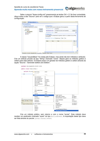 Apostila do curso de JavaServer Faces
Aprenda muito mais com nosso treinamento presencial
www.algaworks.com  softwares e treinamentos 39
Salve o arquivo “faces-config.xml” pressionando as teclas Ctrl + S. Se tiver curiosidade,
clique sobre a aba “Source” para ver o código que o Eclipse gerou a partir desta ferramenta de
configuração.
A classe “UsuarioBean” foi criada pelo Eclipse, mas ainda não tem métodos e atributos.
Crie um atributo privado do tipo “String” chamado “nome”. Depois gere os métodos getters e
setters para este atributo. O Eclipse possui um gerador de métodos getters e setters através da
opção “Source”, “Generate Getters and Setters”.
Crie um método público, sem retorno e com o nome “enviar”. Este método deve
receber um parâmetro chamado “event” do tipo ActionEvent. A importação deste tipo deve
ser feita através do pacote javax.faces.event.
 