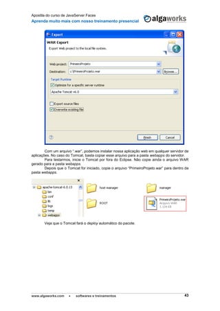 Apostila do curso de JavaServer Faces
Aprenda muito mais com nosso treinamento presencial
www.algaworks.com  softwares e treinamentos 43
Com um arquivo “.war”, podemos instalar nossa aplicação web em qualquer servidor de
aplicações. No caso do Tomcat, basta copiar esse arquivo para a pasta webapps do servidor.
Para testarmos, inicie o Tomcat por fora do Eclipse. Não copie ainda o arquivo WAR
gerado para a pasta webapps.
Depois que o Tomcat for iniciado, copie o arquivo “PrimeiroProjeto.war” para dentro da
pasta webapps.
Veja que o Tomcat fará o deploy automático do pacote.
 