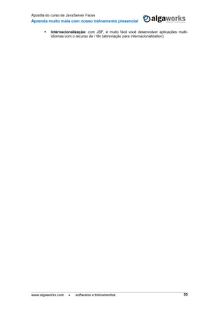Apostila do curso de JavaServer Faces
Aprenda muito mais com nosso treinamento presencial
www.algaworks.com  softwares e treinamentos 55
 Internacionalização: com JSF, é muito fácil você desenvolver aplicações multi-
idiomas com o recurso de i18n (abreviação para internacionalization).
 