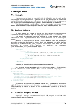 Apostila do curso de JavaServer Faces
Conheça mais sobre nossos cursos Java e Scrum
www.algaworks.com  softwares e treinamentos 58
7. Managed beans
7.1. Introdução
O entendimento de beans no desenvolvimento de aplicações Java de modo geral e
principalmente em conjunto com o JSF é essencial para um bom programador. No contexto das
páginas JSF, os beans fazem a separação entre a apresentação e a lógica de negócios, ou
seja, todo o código de implementação fica no bean e as páginas apenas os referenciam.
Você já aprendeu o que é um Java Bean e também um managed bean em um capítulo
anterior. Agora, aprenderá como configurar os managed beans através do arquivo XML.
7.2. Configurando beans
Os beans usados para vincular às páginas JSF são chamados de managed beans.
Geralmente, utiliza-se um arquivo XML para configuração desses beans e seus escopos.
Este arquivo é processado quando a aplicação é iniciada. Quando uma página
referencia um bean, a implementação do JSF o inicializa de acordo com as configurações
obtidas.
O arquivo de configuração mais utilizado é o “WEB-INF/faces-config.xml”, porém para
uma maior organização do código, é comum fazer uma separação em vários arquivos,
agrupando-os por funcionalidades como navegação, conversões e beans. Para isto, basta
acrescentar ao arquivo “WEB-INF/web.xml” um parâmetro de inicialização
“javax.faces.CONFIG_FILES” como mostrado abaixo:
<web-app>
<context-param>
<param-name>javax.faces.CONFIG_FILES</param-name>
<param-value>
WEB-INF/navigation.xml, WEB-INF/beans.xml
</param-value>
</context-param>
...
</web-app>
O assunto de navegação e conversões será abordado mais tarde.
Para configurar um bean é necessário no mínimo o nome, a classe e o escopo do bean
(que será estudado mais adiante). O código abaixo ilustra um exemplo de configuração:
<faces-config>
<managed-bean>
<managed-bean-name>meuBean</managed-bean-name>
<managed-bean-class>com.algaworks.MeuBean</managed-bean-class>
<managed-bean-scope>session</managed-bean-scope>
</managed-bean>
</faces-config>
As instruções de configuração acima estão dizendo para o framework JSF construir um
objeto da classe com.algaworks.MeuBean, dar um nome a ele de meuBean e manter este
objeto no escopo de sessão do usuário, ou seja, durante toda a navegação do usuário no
sistema.
7.3. Expressões de ligação de valor
Depois que o managed bean é definido no arquivo XML, ele pode ser acessado pelos
componentes das páginas do sistema.
 