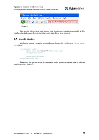 Apostila do curso de JavaServer Faces
Conheça mais sobre nossos cursos Java e Scrum
www.algaworks.com  softwares e treinamentos 72
Esta técnica é importante para quando você deseja que o usuário possa incluir a URL
nos favoritos do browser. Com encaminhamento, isso não se torna possível.
8.7. Usando padrões
Você pode agrupar regras de navegação usando padrões no elemento <from-view-
id>, como:
<navigation-rule>
<from-view-id>/admin/*</from-view-id>
<navigation-case>
...
</navigation-case>
</navigation-rule>
Essa regra diz que os casos de navegação serão aplicados apenas para as páginas
que iniciam com “/admin/”.
 