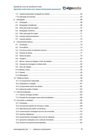 Apostila do curso de JavaServer Faces
Aprenda muito mais com nosso treinamento presencial
www.algaworks.com  softwares e treinamentos 9
7.9. Usando expressões de ligação de método .................................................................... 62
7.10. Aplicação de exemplo .................................................................................................... 62
8. Navegação............................................................................................................................ 66
8.1. Introdução....................................................................................................................... 66
8.2. Navegação simplificada ................................................................................................. 66
8.3. Filtro pela visão de origem ............................................................................................. 67
8.4. Navegação dinâmica...................................................................................................... 68
8.5. Filtro pela ação de origem.............................................................................................. 71
8.6. Usando redirecionamentos ............................................................................................ 71
8.7. Usando padrões ............................................................................................................. 72
9. Componentes básicos .......................................................................................................... 73
9.1. Introdução....................................................................................................................... 73
9.2. Formulários..................................................................................................................... 73
9.3. Um pouco sobre os atributos comuns............................................................................ 74
9.4. Entrada de textos ........................................................................................................... 77
9.5. Saída de textos .............................................................................................................. 79
9.6. Imagens.......................................................................................................................... 80
9.7. Menus, caixas de listagem e item de seleção................................................................ 81
9.8. Campos de checagem e botões rádio ........................................................................... 85
9.9. Itens de seleção ............................................................................................................. 88
9.10. Botões e links ................................................................................................................. 90
9.11. Painéis............................................................................................................................ 92
9.12. Mensagens..................................................................................................................... 95
10. Tabela de dados ................................................................................................................... 99
10.1. O componente h:dataTable............................................................................................ 99
10.2. Cabeçalhos e rodapés ................................................................................................. 101
10.3. Componentes dentro de células................................................................................... 102
10.4. Aplicando estilos à tabela............................................................................................. 103
11. Internacionalização............................................................................................................. 105
11.1. Usando message bundles............................................................................................ 105
11.2. Pacotes de mensagens para outras localidades ......................................................... 106
12. Conversão e validação ....................................................................................................... 108
12.1. Introdução..................................................................................................................... 108
12.2. Conversores padrão de números e datas.................................................................... 109
12.3. Alternativas para definir conversores........................................................................... 114
12.4. Customizando mensagens de erro de conversão ....................................................... 115
12.5. Usando validadores...................................................................................................... 119
12.6. Customizando mensagens de erros de validação ....................................................... 120
12.7. Ignorando validações com o atributo immediate.......................................................... 121
12.8. Criando conversores personalizados........................................................................... 122
 