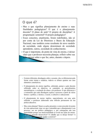 18/06/2013
8
 Mas o que significa planejamento do ensino e suas
finalidades pedagógicas? O que é o planejamento
docente? O plano de aula? O projeto de disciplina? A
programação semestral? O projeto pedagógico?
 Esses conceitos, atualmente, foram redefinidos, não só
por conta da Lei de Diretrizes e Bases da Educação
Nacional, mas também como resultante do novo modelo
de sociedade, onde alguns denominam de sociedade
aprendente, outros, sociedade do conhecimento.
 O que é importante, do ponto de vista do ensino, é deixar
claro que o professor necessita planejar, refletir sobre sua
ação, pensar sobre o que faz, antes, durante e depois.
 Existem diferentes abordagens sobre o assunto, elas se diferenciam pela
forma como tratam a temática, todavia se afinam quantos aos seus
elementos constitutivos.
 O planejamento do ensino significa, sobretudo, pensar a ação docente
refletindo sobre os objetivos, os conteúdos, os procedimentos
metodológicos, a avaliação do aluno e do professor. O que diferencia é
o tratamento que cada abordagem explica o processo a partir de vários
fatores: o político, o técnico, o social, o cultural e o educacional.
 O planejamento de ensino implica, especialmente, em uma ação
refletida: o professor elaborando uma reflexão permanente de sua
prática educativa.
 Mas como planejar? Quais as ações presentes e como proceder do ponto
de vista operacional, uma vez que é entendido que o planejamento é um
processo, um ato político pedagógico e, por conseguinte não tem
neutralidade porque sua intencionalidade se revela nas ações de ensino.
O que se pretende desenvolver? O cidadão que se deseja formar? A
sociedade que se pretende ajudar a construir?
 
