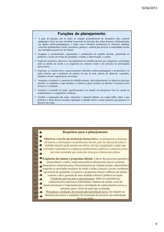 18/06/2013
9
Funções do planejamento:
 A ação de planejar não se reduz ao simples preenchimento de formulário para controle
pedagógico; deve ser uma atividade consciente de previsão das ações docentes, fundamentadas
em opções político-pedagógicas, e tendo como referência permanente as situações didáticas
concretas (problemática social, econômica, política e cultural que envolve a comunidade escolar
que interagem no processo de ensino).
 Assegurar a racionalização, organização e coordenação do trabalho docente, permitindo ao
professor e escola um ensino de qualidade, evitando a improvisação e a rotina;
 Explicitar princípios, diretrizes e procedimentos do trabalho docente que assegurem a articulação
entre as tarefas da escola e as exigências do contexto social e do processo de participação
democrática;
 Expressar os vínculos entre o posicionamento filosófico, político-pedagógico e profissional e as
ações efetivas que o professor irá realizar na sala de aula, através de objetivos, conteúdos,
métodos e formas organizativas do ensino;
 Assegurar a unidade e a coerência do trabalho docente, inter-relacionando: os objetivos (para que
ensinar), os conteúdos (o que ensinar), os alunos (a quem ensinar), os métodos e técnicas (como
ensinar) e a avaliação.
 Atualizar o conteúdo do plano, aperfeiçoando-o em relação aos progressos feito no campo de
conhecimentos e a experiência cotidiana;
 Facilitar a preparação das aulas: selecionar o material didático em tempo hábil, saber o que
professor e aluno devem executar, replanejar o trabalho frente a novas situações que parecem no
decorrer das aulas.
Requisitos para o planejamento:
Objetivos e tarefas da instituição democrática: ao planejarem o processo
de ensino, a instituição e os professores devem, pois ter clareza de como o
trabalho docente pode prestar um efetivo serviço à população e saber que
conteúdos respondem às exigências profissionais, políticas e culturais postas
por uma sociedade que ainda não alcançou a democracia plena.
Exigências dos planos e programas oficiais: é dever dos governos garantir o
ensino básico a todos, traçar uma política educacional, prover recursos
financeiros e materiais para o funcionamento do sistema escolar, administrar e
controlar as atividades escolares de modo a todas crianças e jovens receberem
um ensino de qualidade. Os planos e programas oficiais refletem um núcleo
comum e são a garantia de uma unidade cultural e política na nação.
Condições prévias para a aprendizagem: Saber as experiências,
conhecimentos anteriores, habilidades e hábitos de estudo, nível de
desenvolvimento é importante para a introdução de conhecimentos novos e,
portanto, para o êxito da ação que se planeja.
Princípios e condições de transmissão/assimilação ativa: diz respeito ao
domínio dos meios e condições de orientação do processo de assimilação
ativa nas aulas.
 