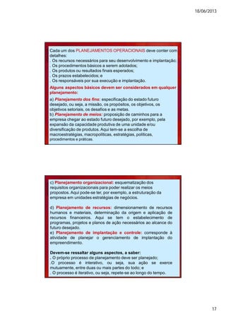 18/06/2013
17
Cada um dos PLANEJAMENTOS OPERACIONAIS deve conter com
detalhes:
. Os recursos necessários para seu desenvolvimento e implantação;
. Os procedimentos básicos a serem adotados;
. Os produtos ou resultados finais esperados;
. Os prazos estabelecidos; e
. Os responsáveis por sua execução e implantação.
Alguns aspectos básicos devem ser considerados em qualquer
planejamento:
a) Planejamento dos fins: especificação do estado futuro
desejado, ou seja, a missão, os propósitos, os objetivos, os
objetivos setoriais, os desafios e as metas.
b) Planejamento de meios: proposição de caminhos para a
empresa chegar ao estado futuro desejado, por exemplo, pela
expansão da capacidade produtiva de uma unidade e/ou
diversificação de produtos. Aqui tem-se a escolha de
macroestratégias, macropolíticas, estratégias, políticas,
procedimentos e práticas.
c) Planejamento organizacional: esquematização dos
requisitos organizacionais para poder realizar os meios
propostos. Aqui pode-se ter, por exemplo, a estruturação da
empresa em unidades estratégias de negócios.
d) Planejamento de recursos: dimensionamento de recursos
humanos e materiais, determinação da origem e aplicação de
recursos financeiros. Aqui se tem o estabelecimento de
programas, projetos e planos de ação necessários ao alcance do
futuro desejado.
e) Planejamento de implantação e controle: corresponde à
atividade de planejar o gerenciamento de implantação do
empreendimento.
Devem-se ressaltar alguns aspectos, a saber:
. O próprio processo de planejamento deve ser planejado;
.O processo é interativo, ou seja, sua ação se exerce
mutuamente, entre duas ou mais partes do todo; e
. O processo é iterativo, ou seja, repete-se ao longo do tempo.
 