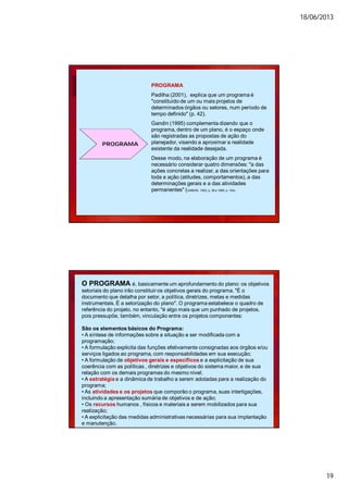 18/06/2013
19
PROGRAMA
PROGRAMA
Padilha (2001), explica que um programa é
"constituído de um ou mais projetos de
determinados órgãos ou setores, num período de
tempo definido" (p. 42).
Gandin (1995) complementa dizendo que o
programa, dentro de um plano, é o espaço onde
são registradas as propostas de ação do
planejador, visando a aproximar a realidade
existente da realidade desejada.
Desse modo, na elaboração de um programa é
necessário considerar quatro dimensões: "a das
ações concretas a realizar, a das orientações para
toda a ação (atitudes, comportamentos), a das
determinações gerais e a das atividades
permanentes" (GANDIN, 1993, p. 36 e 1995, p. 104).
O PROGRAMA é, basicamente um aprofundamento do plano: os objetivos
setoriais do plano irão constituir os objetivos gerais do programa. "É o
documento que detalha por setor, a política, diretrizes, metas e medidas
instrumentais. É a setorização do plano". O programa estabelece o quadro de
referência do projeto, no entanto, "é algo mais que um punhado de projetos,
pois pressupõe, também, vinculação entre os projetos componentes:
São os elementos básicos do Programa:
• A síntese de informações sobre a situação a ser modificada com a
programação;
• A formulação explicita das funções efetivamente consignadas aos órgãos e/ou
serviços ligados ao programa, com responsabilidades em sua execução;
• A formulação de objetivos gerais e específicos e a explicitação de sua
coerência com as políticas , diretrizes e objetivos do sistema maior, e de sua
relação com os demais programas do mesmo nível;
• A estratégia e a dinâmica de trabalho a serem adotadas para a realização do
programa;
• As atividades e os projetos que comporão o programa, suas interligações,
incluindo a apresentação sumária de objetivos e de ação;
• Os recursos humanos , físicos e materiais a serem mobilizados para sua
realização;
• A explicitação das medidas administrativas necessárias para sua implantação
e manutenção.
 
