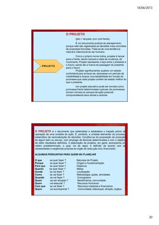 18/06/2013
20
PROJETO
O PROJETO
(jeto = lançado; pro= prá frente).
É um documento produto do planejamento
porque nele são registradas as decisões mais concretas
de propostas futuristas. Trata-se de uma tendência
natural e intencional do ser humano.
Como o próprio nome indica, projetar é lançar
para a frente, dando sempre a ideia de mudança, de
movimento. Projeto representa o laço entre o presente e
o futuro, sendo ele a marca da passagem do presente
para o futuro.
Projetar significa tentar quebrar um estado
confortável para arriscar-se, atravessar um período de
instabilidade e buscar uma estabilidade em função de
promessa que cada projeto contém de estado melhor do
que o presente.
Um projeto educativo pode ser tomado como
promessa frente determinadas rupturas.As promessas
tornam visíveis os campos de ação possível,
comprometendo seus atores e autores.
O PROJETO é o documento que sistematiza e estabelece o traçado prévio da
operação de uma unidade de ação. É, portanto, a unidade elementar do processo
sistemático da racionalização de decisões. Constitui-se da proposição de produção
de algum bem ou serviço, com emprego de técnicas determinadas e com o objetivo
de obter resultados definidos. A elaboração de projetos, em geral, acompanha um
roteiro predeterminado, o qual, via de regra, é definido de acordo com as
necessidades e exigências próprias do órgão de execução e/ou financiador.
ALGUMAS PERGUNTAS PARA QUEM VAI PLANEJAR
O que se quer fazer ? Natureza do Projeto
Porque se quer fazer ? Origem e fundamentação
Para que se quer fazer ? Objetivos
Quanto se quer fazer ? Metas
Aonde se vai fazer ? Localização
Como se vai fazer ? Metodologia, ações, atividades
Quando se vai fazer ? Cronograma
Quem vai ser atingido ? Beneficiários, comunidade
Quem vai executar ? Recursos Humanos
Com que se vai fazer ? Recursos materiais e financeiros
Quem vai acompanhar ? Comunidade, lideranças, direção, órgãos
 
