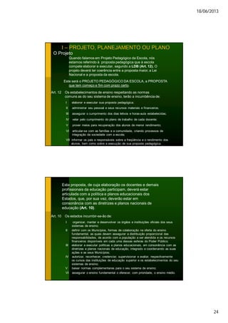 18/06/2013
24
I – PROJETO, PLANEJAMENTO OU PLANO
O Projeto
Quando falamos em Projeto Pedagógico da Escola, nós
estamos referindo à proposta pedagógica que à escola
compete elaborar e executar, segundo a LDB (Art. 12). O
projeto deverá ter coerência entre a proposta maior, a Lei
Nacional e a proposta da escola.
Este será o PROJETO PEDAGÓGICO DA ESCOLA, a PROPOSTA
que tem começo e fim com prazo certo.
Art. 12 Os estabelecimentos de ensino respeitando as normas
comuns as do seu sistema de ensino, terão a incumbência de:
I elaborar e executar sua proposta pedagógica;
II administrar seu pessoal e seus recursos materiais e financeiros;
III assegurar o cumprimento dos dias letivos e horas-aula estabelecidas;
IV velar pelo cumprimento do plano de trabalho de cada docente;
V prover meios para recuperação dos alunos de menor rendimento;
VI articular-se com as famílias e a comunidade, criando processos de
integração da sociedade com a escola;
VII informar os pais e responsáveis sobre a freqüência e o rendimento dos
alunos, bem como sobre a execução de sua proposta pedagógica.
Esta proposta, de cuja elaboração os docentes e demais
profissionais da educação participam, deverá estar
articulada com a política e planos educacionais dos
Estados, que, por sua vez, deverão estar em
consonância com as diretrizes e planos nacionais de
educação (Art. 10).
Art. 10 Os estados incumbir-se-ão de:
I organizar, manter e desenvolver os órgãos e instituições oficiais dos seus
sistemas de ensino;
II definir com os Municípios, formas de colaboração na oferta do ensino
fundamental, as quais devem assegurar a distribuição proporcional das
responsabilidades, de acordo com a população a ser atendida e os recursos
financeiros disponíveis em cada uma dessas esferas do Poder Público;
III elaborar a executar políticas e planos educacionais, em consonância com as
diretrizes e planos nacionais de educação, integrado e coordenando as suas
ações e as seus Municípios;
IV autorizar, reconhecer, credenciar, supervisionar e avaliar, respectivamente
os cursos das instituições de educação superior e os estabelecimentos do seu
sistemas de ensino;
V baixar normas complementares para o seu sistema de ensino;
VI assegurar o ensino fundamental o oferecer, com prioridade, o ensino médio.
 