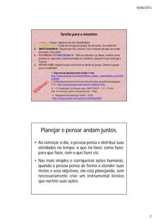18/06/2013
2
Tarefas para o encontro:
1. CRONOS - Tempo, objetivos do dia, flexibilidade.
2. ANIMADOR/A - Cuida da energia do grupo, do descanso, do ambiente.
3. SINTETIZADOR/A - Aquela que faz a síntese. Faz o resumo do que vai sendo
pensado e discutido.
4. FUTURISTA/ FUTURIZADOR/A - Olha as reflexões, as ideias, analisa como
podem ser aplicadas, implementadas no cotidiano. (Aquele/a que enxerga o
futuro).
5. PÉS NO CHÃO Aquele/a que concretiza as ideias ao grupo. Chama o grupo
para a realidade!
1- Aspectos do planejamentoescolar, 5 min
http://www.youtube.com/watch?feature=player_embedded&v=uCQCtHO
nwkM#!
2- O Planejamentocomo instrumentonorteador da prática pedagógica-
4.14‘ http://www.youtube.com/watch?v=SkxCEh1af2g
3 - O Gladiador (enfoque dos OBJETIVOS...) 5. 27min
Dar um tempo para ressonâncias, falar...
4- Planejamento tintimpor tintim - 10.55‘
http://www.youtube.com/watch?v=PnRUXfyHHNY
Planejar e pensar andam juntos.
• Ao começar o dia, a pessoa pensa e distribui suas
atividades no tempo: o que irá fazer, como fazer,
para que fazer, com o que fazer etc.
• Nas mais simples e corriqueiras ações humanas,
quando a pessoa pensa de forma a atender suas
metas e seus objetivos, ela está planejando, sem
necessariamente criar um instrumental técnico
que norteie suas ações.
 