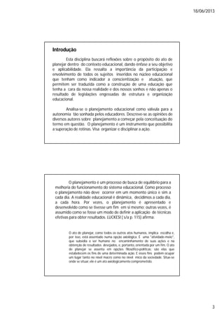 18/06/2013
3
Introdução
Esta disciplina buscará reflexões sobre o propósito do ato de
planejar dentro do contexto educacional, dando ênfase a seu objetivo
e aplicabilidade. Ela ressalta a importância da participação e
envolvimento de todos os sujeitos inseridos no núcleo educacional
que tenham como indicador a conscientização e atuação, que
permitem ser traduzida como a construção de uma educação que
tenha a cara da nossa realidade e dos nossos sonhos e não apenas o
resultado de legislações engessadas de estrutura e organização
educacional.
Analisa-se o planejamento educacional como válvula para a
autonomia tão sonhada pelos educadores. Descreve-se as opiniões de
diversos autores sobre planejamento a começar pela conceituação do
termo em questão. O planejamento é um instrumento que possibilita
a superação de rotinas. Visa organizar e disciplinar a ação.
O planejamento é um processo de busca de equilíbrio para a
melhoria do funcionamento do sistema educacional. Como processo
o planejamento não deve ocorrer em um momento único e sim a
cada dia. A realidade educacional é dinâmica, decidimos a cada dia,
a cada hora. Por vezes, o planejamento é apresentado e
desenvolvido como se tivesse um fim em si mesmo; outras vezes, é
assumido como se fosse um modo de definir a aplicação de técnicas
efetivas para obter resultados. LUCKESI ( s/a p. 115) afirma:
O ato de planejar, como todos os outros atos humanos, implica escolha e,
por isso, está assentado numa opção axiológica. É uma "atividade-meio",
que subsidia o ser humano no encaminhamento de suas ações e na
obtenção de resultados desejados, e, portanto, orientada por um fim. O ato
de planejar se assenta em opções filosófico-políticas; são elas que
estabelecem os fins de uma determinada ação. E esses fins podem ocupar
um lugar tanto no nível macro como no nível mico da sociedade. Situe-se
onde se situar, ele é um ato axiologicamentecomprometido.
 